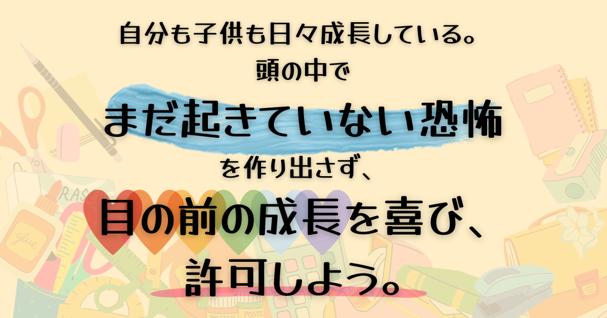 自分も子供も日々成長している。 頭の中で まだ起きていない恐怖 を作り出さず、 目の前の成長を喜び、 許可しよう。